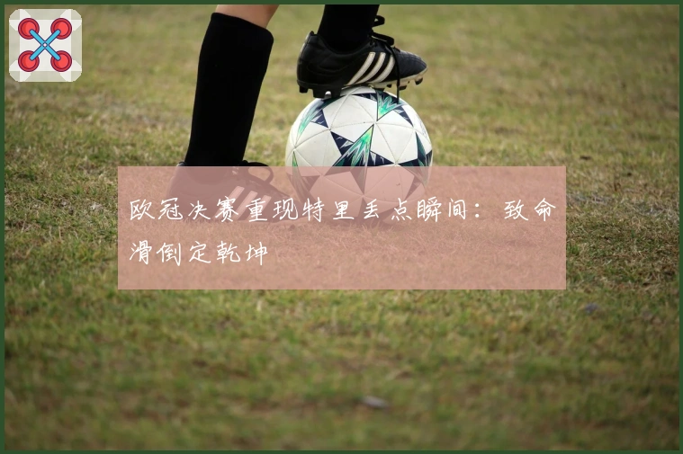 欧冠决赛重现特里丢点瞬间：致命滑倒定乾坤