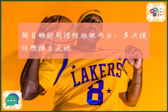 陶育畅欧冠惜败独砍两分，多次模仿樊振东庆祝