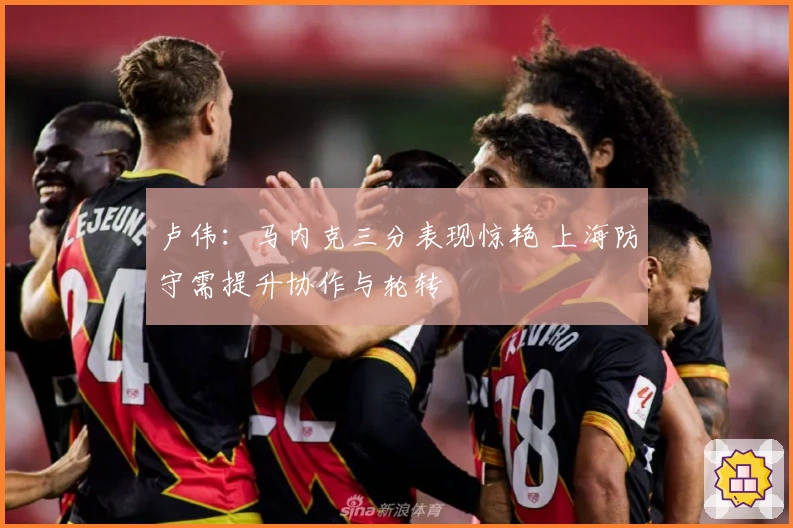 卢伟：马内克三分表现惊艳 上海防守需提升协作与轮转