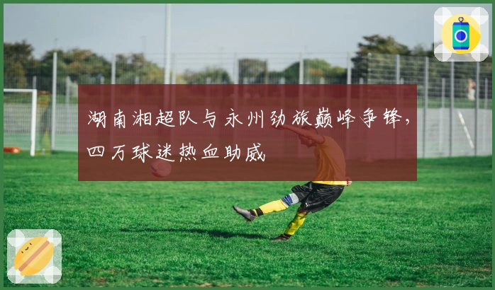 湖南湘超队与永州劲旅巅峰争锋，四万球迷热血助威