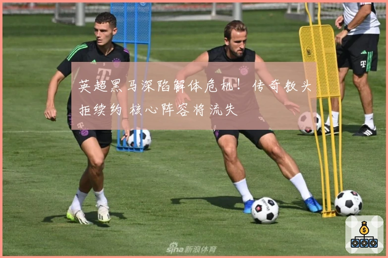 英超黑马深陷解体危机！传奇教头拒续约 核心阵容将流失