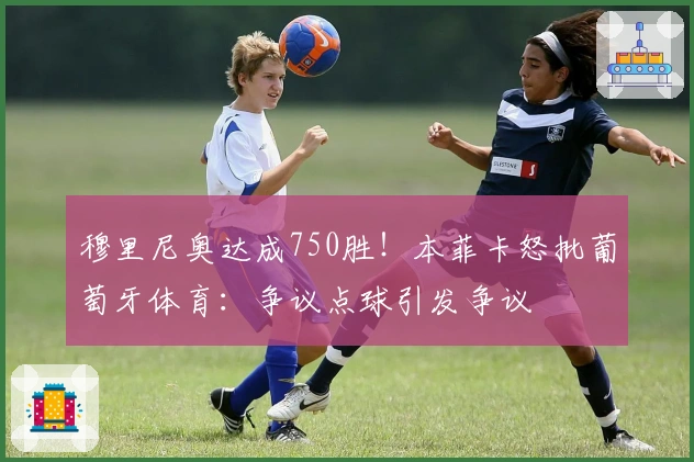 穆里尼奥达成750胜！本菲卡怒批葡萄牙体育：争议点球引发争议