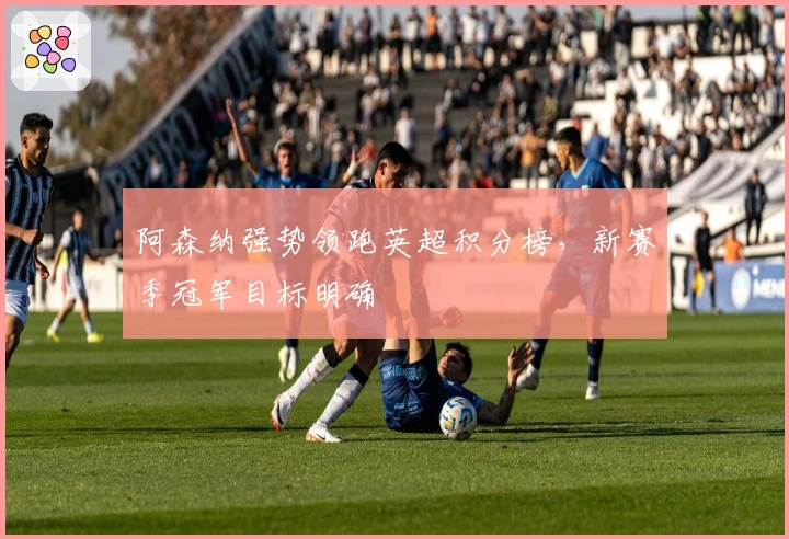 阿森纳强势领跑英超积分榜，新赛季冠军目标明确