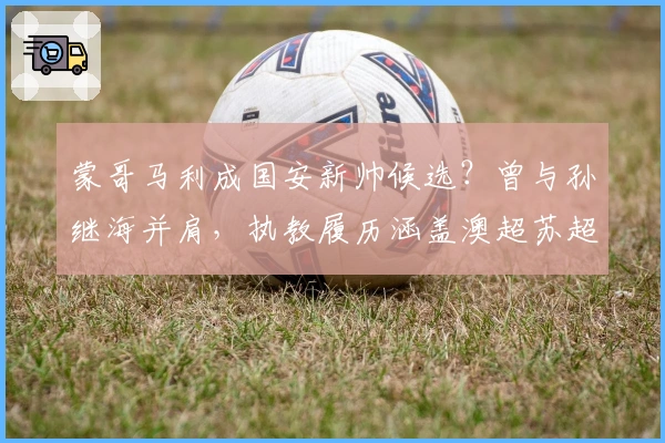 蒙哥马利成国安新帅候选？曾与孙继海并肩，执教履历涵盖澳超苏超