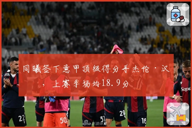 同曦签下意甲顶级得分手杰伦·汉兹，上赛季场均18.9分
