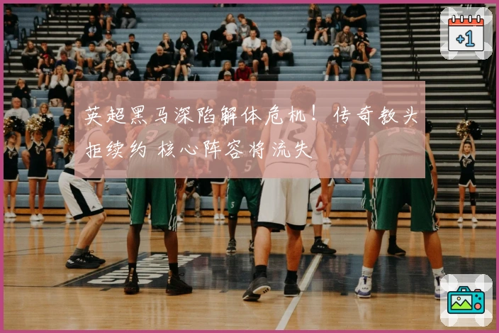 英超黑马深陷解体危机！传奇教头拒续约 核心阵容将流失