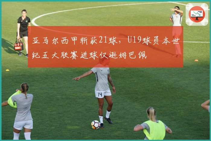 亚马尔西甲斩获21球，U19球员本世纪五大联赛进球仅逊姆巴佩