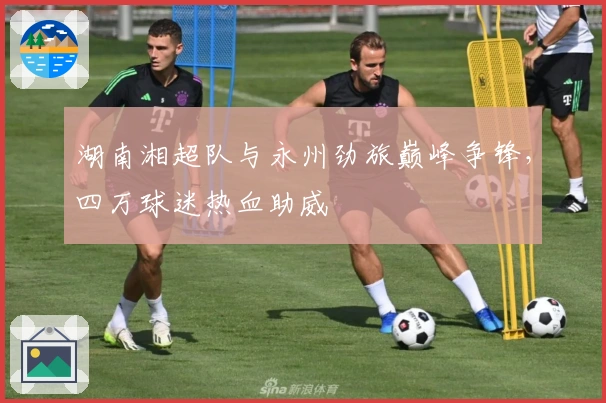 湖南湘超队与永州劲旅巅峰争锋，四万球迷热血助威